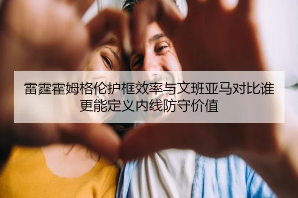 雷霆霍姆格伦护框效率与文班亚马对比谁更能定义内线防守价值