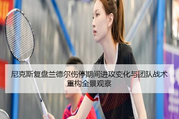 尼克斯复盘兰德尔伤停期间进攻变化与团队战术重构全景观察