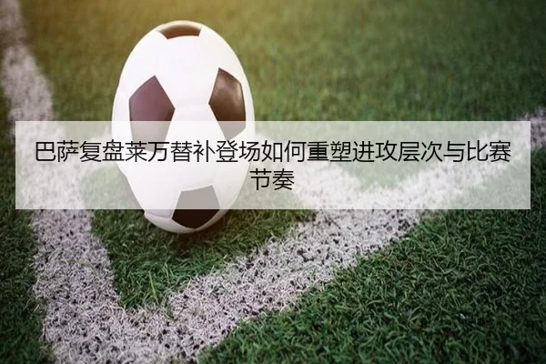 巴萨复盘莱万替补登场如何重塑进攻层次与比赛节奏